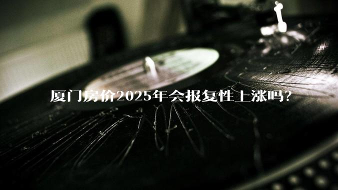 厦门房价2025年会报复性上涨吗？