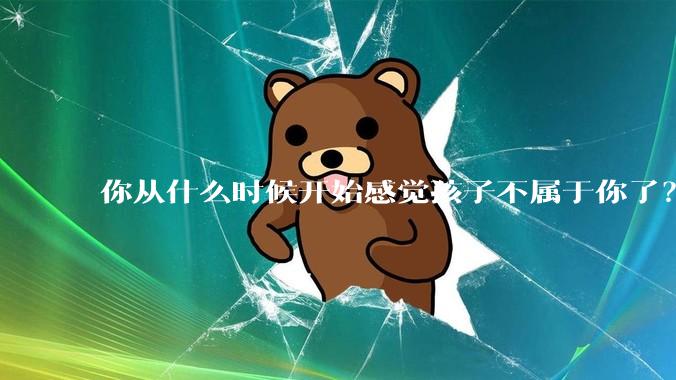 你从什么时候开始感觉孩子不属于你了？
