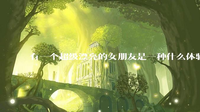 有一个超级漂亮的女朋友是一种什么体验？