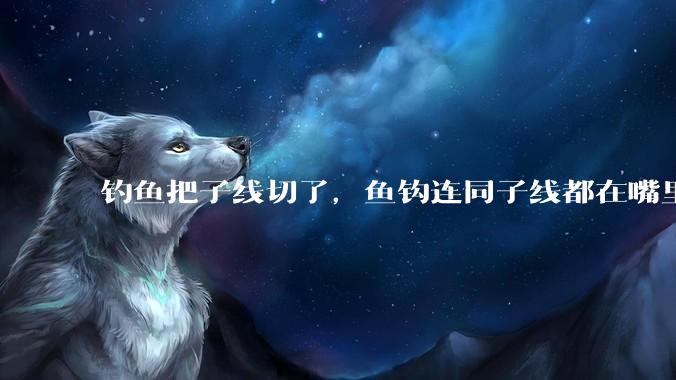 钓鱼把子线切了，鱼钩连同子线都在嘴里，鱼会死吗？