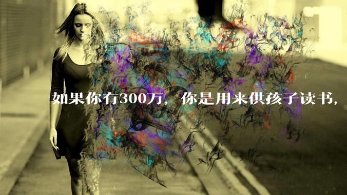如果你有300万，你是用来供孩子读书，还是留着以后给ta买房或者保底？