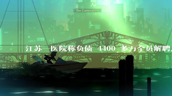 江苏一医院称负债 4400 多万全员解聘，具体是怎么回事？医院这么做合法吗？
