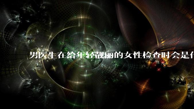 男医生在给年轻靓丽的女性检查时会是什么心态？