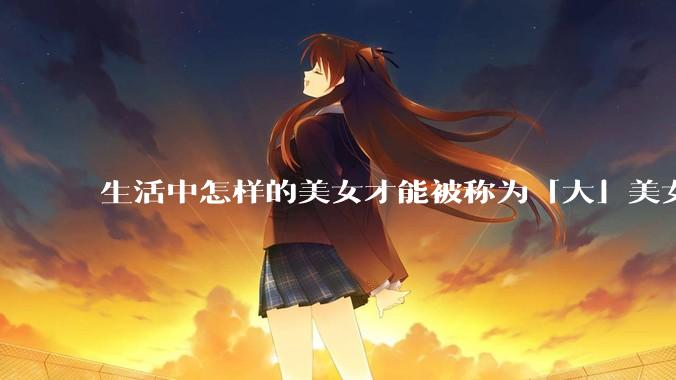 生活中怎样的美女才能被称为「大」美女？