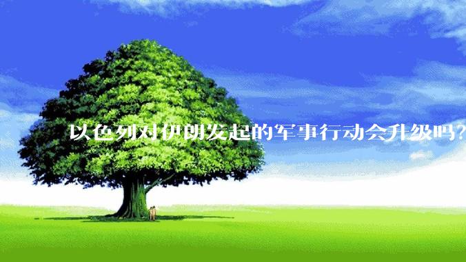 以色列对伊朗发起的军事行动会升级吗？可能爆发全面战争吗？
