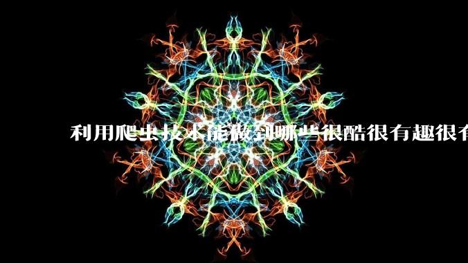 利用爬虫技术能做到哪些很酷很有趣很有用的事情？