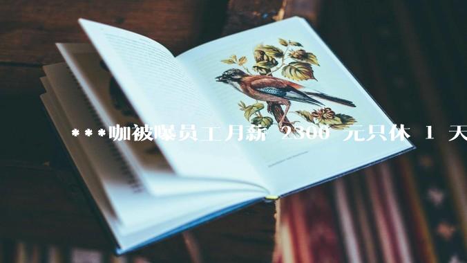 ***咖被曝员工月薪 2300 元只休 1 天，这样的薪资和工作条件是否合理？