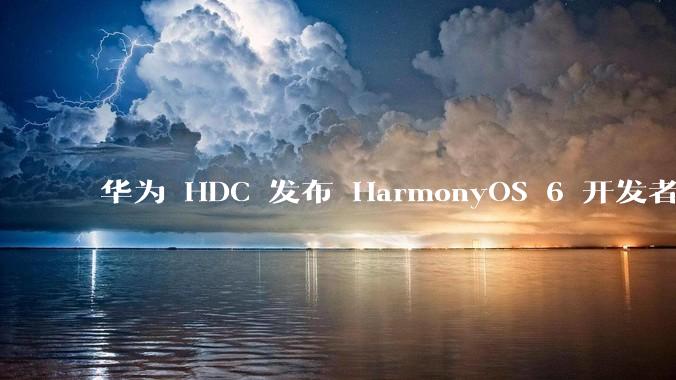 华为 HDC 发布 HarmonyOS 6 开发者 beta 版对应用开发者和鸿蒙生态有哪些影响？
