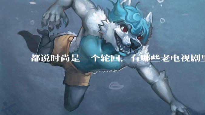 都说时尚是一个轮回，有哪些老电视剧里面的穿搭到现在都还是很潮的呢？