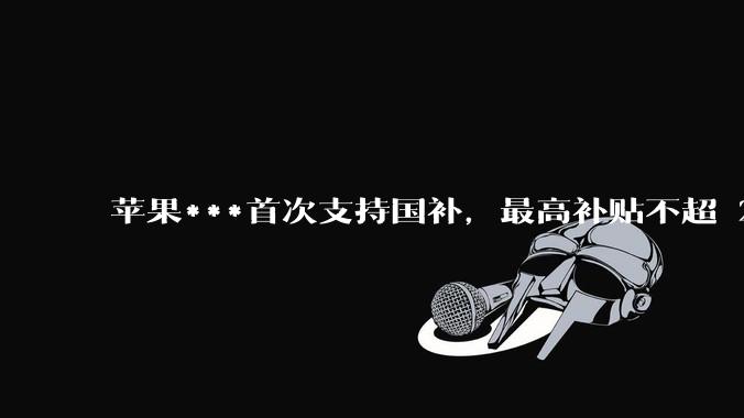 苹果***首次支持国补，最高补贴不超 2000 元，适用范围有哪些？***补贴后价格有优势吗？
