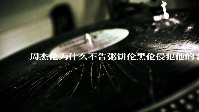 周杰伦为什么不告粥饼伦黑伦侵犯他的名誉权?