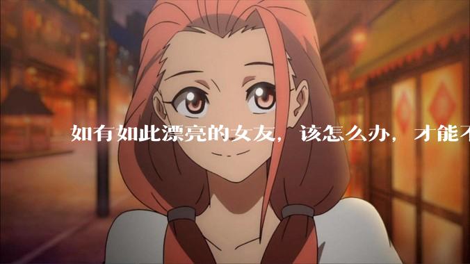 如有如此漂亮的女友，该怎么办，才能不弄丢？